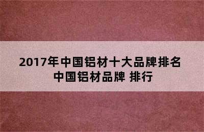 2017年中国铝材十大品牌排名 中国铝材品牌 排行